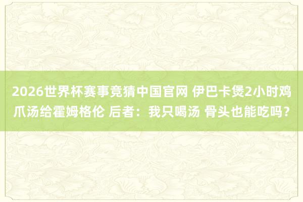 2026世界杯赛事竞猜中国官网 伊巴卡煲2小时鸡爪汤给霍姆格伦 后者：我只喝汤 骨头也能吃吗？