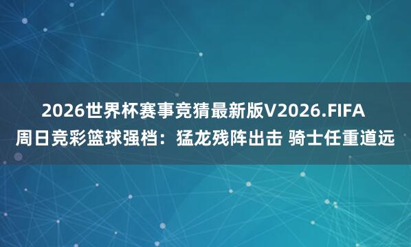 2026世界杯赛事竞猜最新版V2026.FIFA 周日竞彩篮球强档：猛龙残阵出击 骑士任重道远