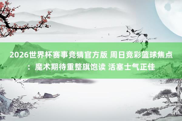 2026世界杯赛事竞猜官方版 周日竞彩篮球焦点：魔术期待重整旗饱读 活塞士气正佳