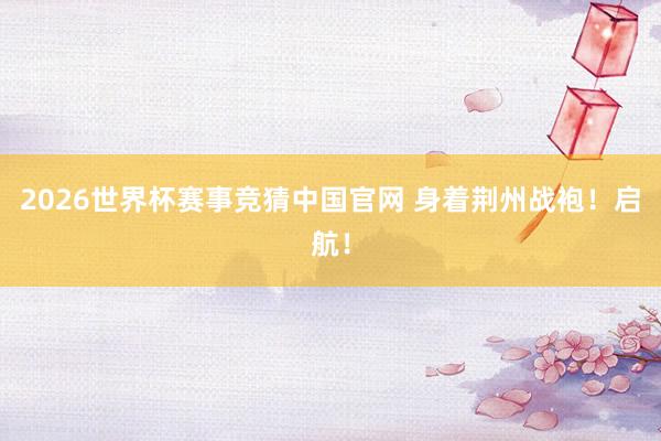 2026世界杯赛事竞猜中国官网 身着荆州战袍！启航！