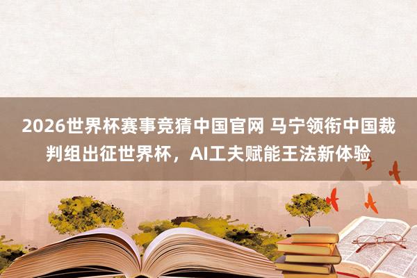 2026世界杯赛事竞猜中国官网 马宁领衔中国裁判组出征世界杯，AI工夫赋能王法新体验