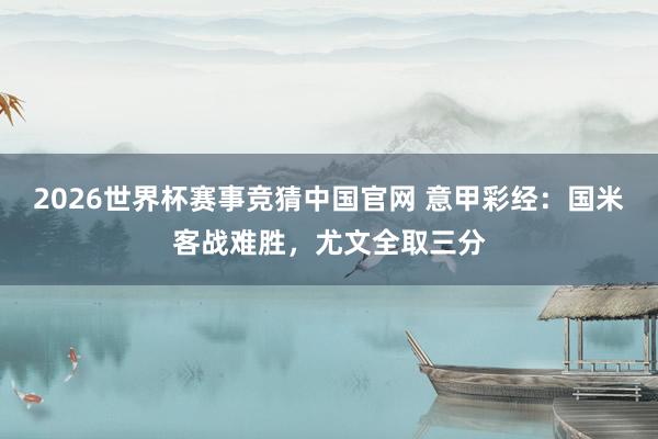2026世界杯赛事竞猜中国官网 意甲彩经：国米客战难胜，尤文全取三分