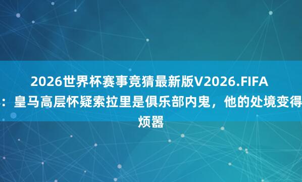 2026世界杯赛事竞猜最新版V2026.FIFA 每体：皇马高层怀疑索拉里是俱乐部内鬼，他的处境变得烦嚣
