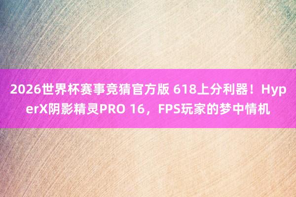 2026世界杯赛事竞猜官方版 618上分利器！HyperX阴影精灵PRO 16，FPS玩家的梦中情机