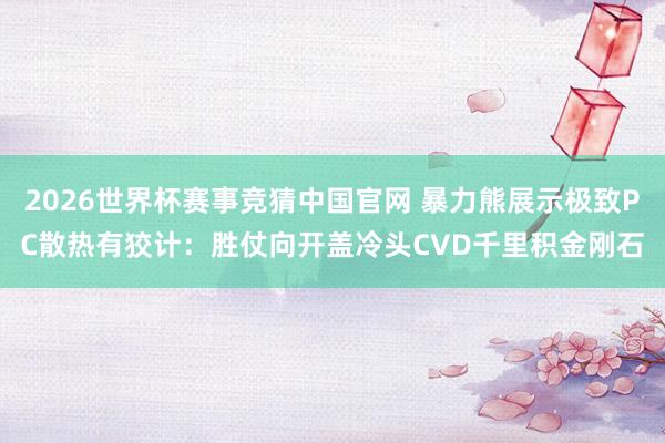 2026世界杯赛事竞猜中国官网 暴力熊展示极致PC散热有狡计：胜仗向开盖冷头CVD千里积金刚石