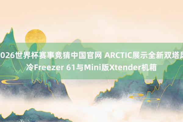 2026世界杯赛事竞猜中国官网 ARCTIC展示全新双塔风冷Freezer 61与Mini版Xtender机箱