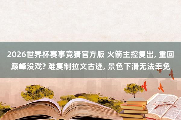 2026世界杯赛事竞猜官方版 火箭主控复出, 重回巅峰没戏? 难复制拉文古迹, 景色下滑无法幸免