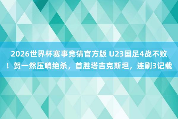 2026世界杯赛事竞猜官方版 U23国足4战不败!贺一然压哨绝杀,首胜塔吉克斯坦,连刷3记载