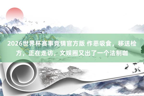 2026世界杯赛事竞猜官方版 作恶吸食,移送检方,正在走访,文娱圈又出了一个法制咖