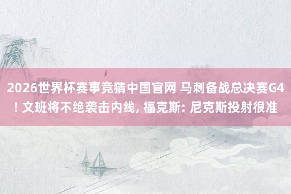 2026世界杯赛事竞猜中国官网 马刺备战总决赛G4! 文班将不绝袭击内线， 福克斯: 尼克斯投射很准