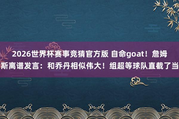 2026世界杯赛事竞猜官方版 自命goat！詹姆斯离谱发言：和乔丹相似伟大！组超等球队直截了当