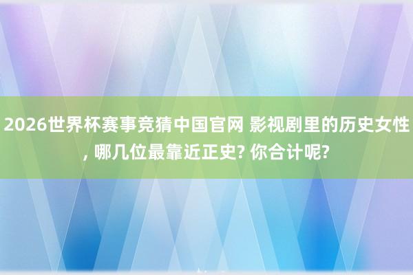 2026世界杯赛事竞猜中国官网 影视剧里的历史女性, 哪几位最靠近正史? 你合计呢?