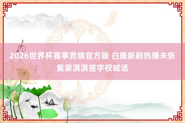 2026世界杯赛事竞猜官方版 白鹿新剧热播未恢复蒙淇淇签字权喊话