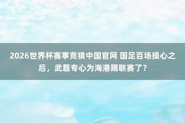 2026世界杯赛事竞猜中国官网 国足百场操心之后，武磊专心为海港踢联赛了？