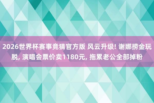 2026世界杯赛事竞猜官方版 风云升级! 谢娜捞金玩脱， 演唱会票价卖1180元， 拖累老公全部掉粉