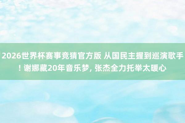 2026世界杯赛事竞猜官方版 从国民主握到巡演歌手! 谢娜藏20年音乐梦， 张杰全力托举太暖心