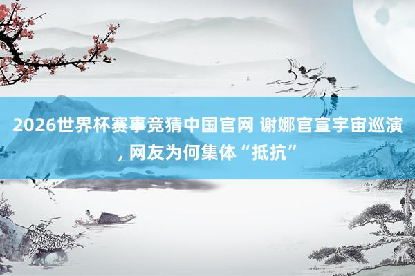2026世界杯赛事竞猜中国官网 谢娜官宣宇宙巡演， 网友为何集体“抵抗”
