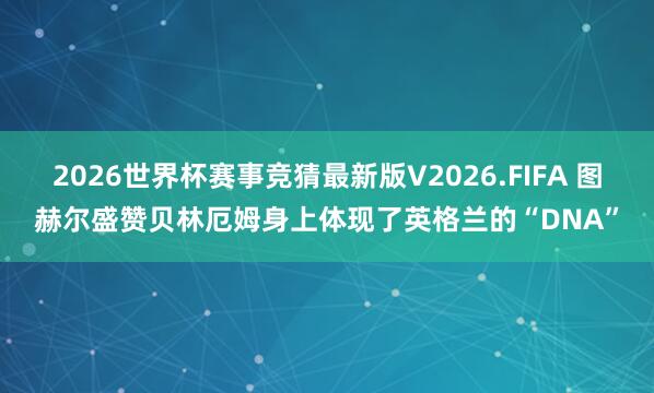 2026世界杯赛事竞猜最新版V2026.FIFA 图赫尔盛赞贝林厄姆身上体现了英格兰的“DNA”
