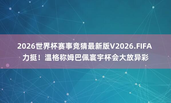 2026世界杯赛事竞猜最新版V2026.FIFA 力挺！温格称姆巴佩寰宇杯会大放异彩