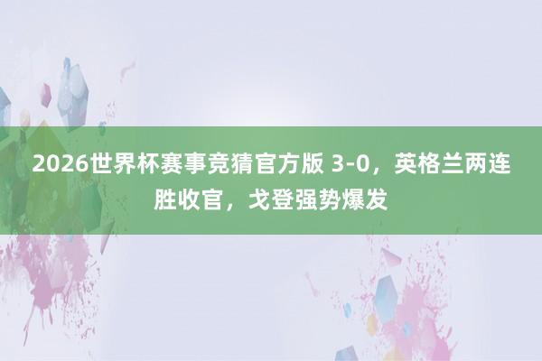 2026世界杯赛事竞猜官方版 3-0，英格兰两连胜收官，戈登强势爆发