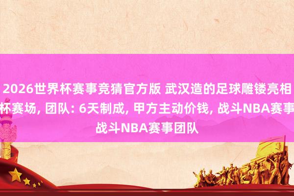 2026世界杯赛事竞猜官方版 武汉造的足球雕镂亮相寰宇杯赛场， 团队: 6天制成， 甲方主动价钱， 战斗NBA赛事团队
