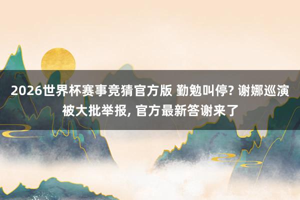 2026世界杯赛事竞猜官方版 勤勉叫停? 谢娜巡演被大批举报, 官方最新答谢来了