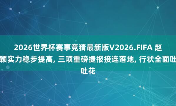 2026世界杯赛事竞猜最新版V2026.FIFA 赵丽颖实力稳步提高, 三项重磅捷报接连落地, 行状全面吐花
