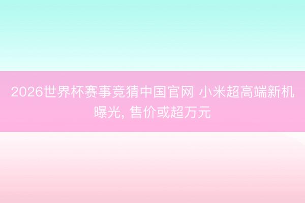 2026世界杯赛事竞猜中国官网 小米超高端新机曝光， 售价或超万元
