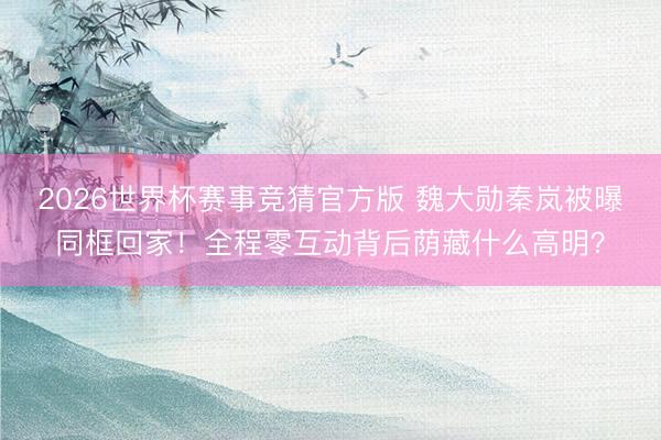 2026世界杯赛事竞猜官方版 魏大勋秦岚被曝同框回家！全程零互动背后荫藏什么高明？