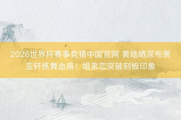 2026世界杯赛事竞猜中国官网 黄皓晒尿布萧亚轩练舞血痕！姐弟恋突破刻板印象