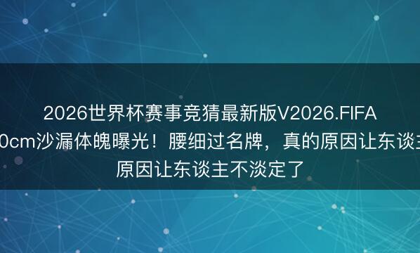 2026世界杯赛事竞猜最新版V2026.FIFA 孟子义170cm沙漏体魄曝光！腰细过名牌，真的原因让东谈主不淡定了