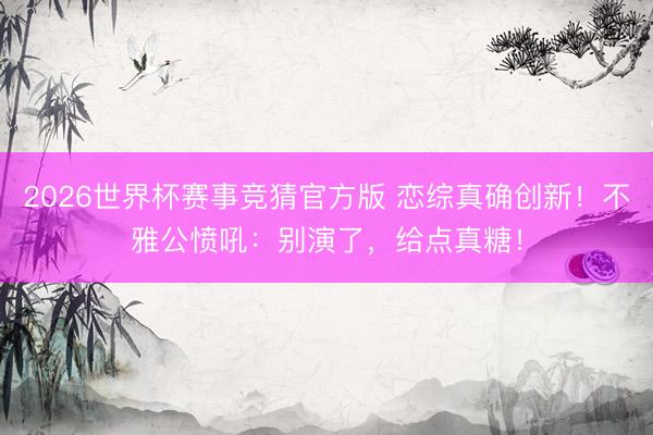 2026世界杯赛事竞猜官方版 恋综真确创新！不雅公愤吼：别演了，给点真糖！