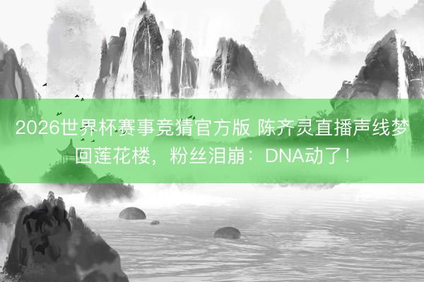 2026世界杯赛事竞猜官方版 陈齐灵直播声线梦回莲花楼，粉丝泪崩：DNA动了！