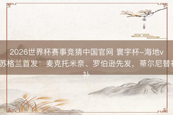2026世界杯赛事竞猜中国官网 寰宇杯-海地vs苏格兰首发：麦克托米奈、罗伯逊先发，蒂尔尼替补