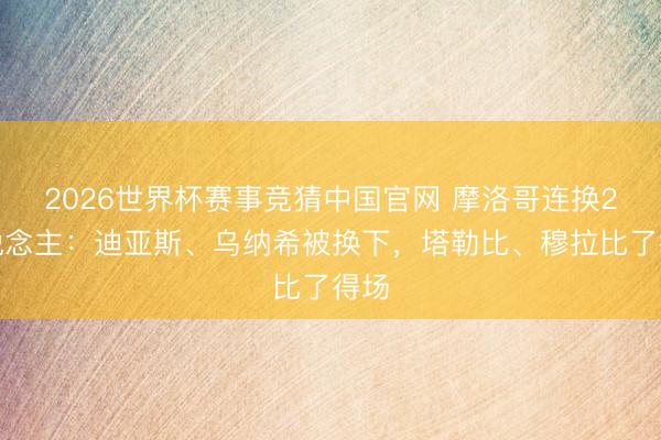2026世界杯赛事竞猜中国官网 摩洛哥连换2东说念主：迪亚斯、乌纳希被换下，塔勒比、穆拉比了得场