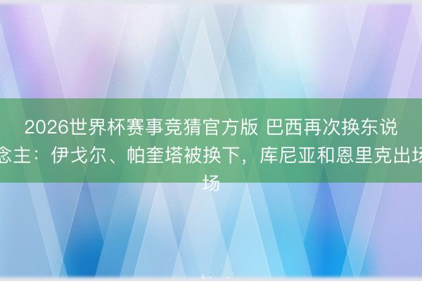2026世界杯赛事竞猜官方版 巴西再次换东说念主：伊戈尔、帕奎塔被换下，库尼亚和恩里克出场