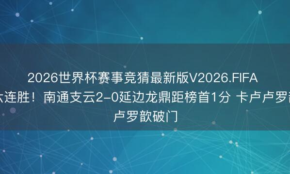 2026世界杯赛事竞猜最新版V2026.FIFA 主场六连胜!南通支云2-0延边龙鼎距榜首1分 卡卢卢罗歆破门