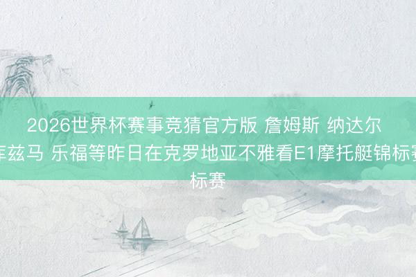 2026世界杯赛事竞猜官方版 詹姆斯 纳达尔 库兹马 乐福等昨日在克罗地亚不雅看E1摩托艇锦标赛