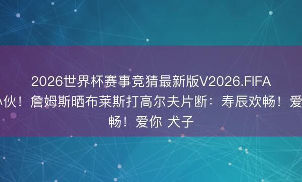 2026世界杯赛事竞猜最新版V2026.FIFA 19岁小伙！詹姆斯晒布莱斯打高尔夫片断：寿辰欢畅！爱你 犬子