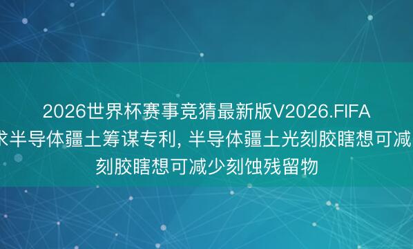 2026世界杯赛事竞猜最新版V2026.FIFA 晶书册成央求半导体疆土筹谋专利, 半导体疆土光刻胶瞎想可减少刻蚀残留物