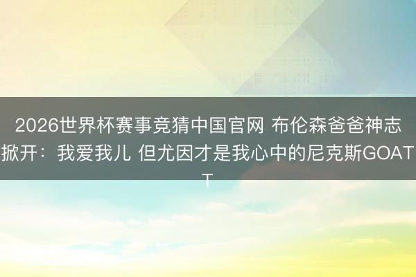 2026世界杯赛事竞猜中国官网 布伦森爸爸神志掀开：我爱我儿 但尤因才是我心中的尼克斯GOAT