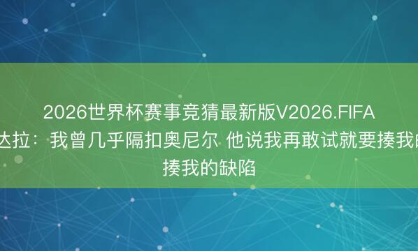 2026世界杯赛事竞猜最新版V2026.FIFA 伊戈达拉:我曾几乎隔扣奥尼尔 他说我再敢试就要揍我的缺陷