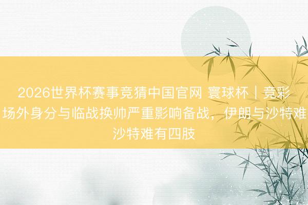 2026世界杯赛事竞猜中国官网 寰球杯|竞彩推选:场外身分与临战换帅严重影响备战,伊朗与沙特难有四肢