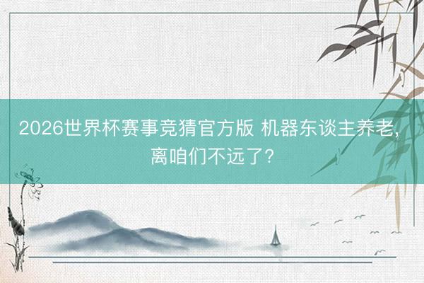 2026世界杯赛事竞猜官方版 机器东谈主养老， 离咱们不远了?