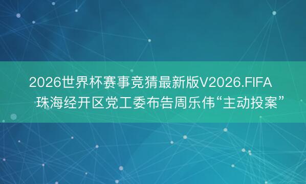 2026世界杯赛事竞猜最新版V2026.FIFA ​珠海经开区党工委布告周乐伟“主动投案”