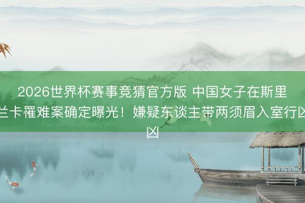2026世界杯赛事竞猜官方版 中国女子在斯里兰卡罹难案确定曝光！嫌疑东谈主带两须眉入室行凶