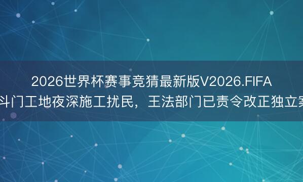 2026世界杯赛事竞猜最新版V2026.FIFA 斗门工地夜深施工扰民，王法部门已责令改正独立案