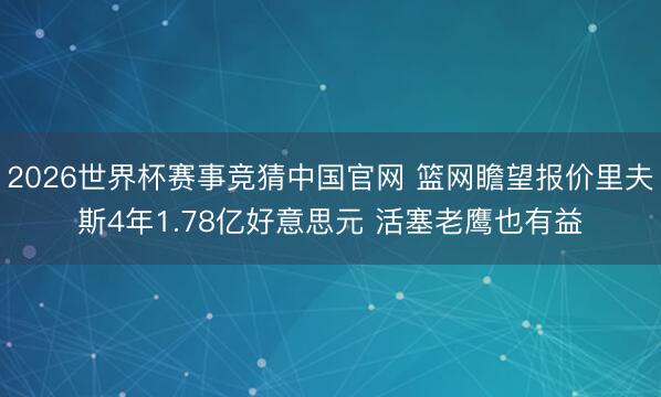 2026世界杯赛事竞猜中国官网 篮网瞻望报价里夫斯4年1.78亿好意思元 活塞老鹰也有益