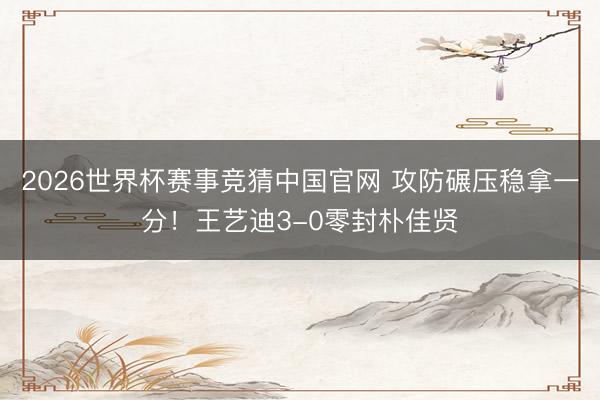 2026世界杯赛事竞猜中国官网 攻防碾压稳拿一分！王艺迪3-0零封朴佳贤