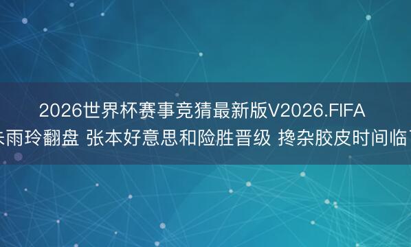 2026世界杯赛事竞猜最新版V2026.FIFA 朱雨玲翻盘 张本好意思和险胜晋级 搀杂胶皮时间临了